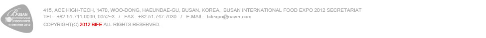 415, Ace High-tech, 1470, Woo-dong, Haeundae-gu, Busan, Korea,  Busan International Food Expo 2012 Secretariat
TEL : +82-51-711-0069, 0052~3   /   FAX : +82-51-747-7030   /   E-mail : Joshualee@leeconvention.com