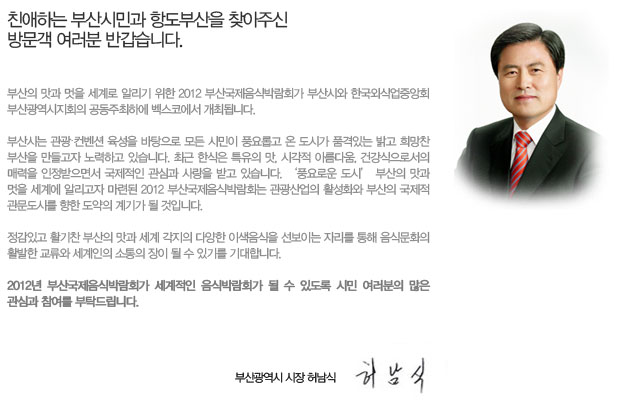 친애하는 부산시민과 항도부산을 찾아주신 방문객 여러분 반갑습니다.

부산의 맛과 멋을 세계로 알리기 위한 2012 부산국제음식박람회가 부산시와 한국외식업중앙회 부산광역시지회의 공동주최하에 벡스코에서 개최됩니다.

부산시는 관광컨벤션 육성을 바탕으로 모든 시민이 풍요롭고 온 도시가 품격있는 밝고 희망찬 부산을 만들고자 노력하고 있습니다. 최근 한식은 특유의 맛, 시각적 아름다움, 건강식으로서의 매력을 인정받으면서 국제적인 관심과 사랑을 받고 있습니다. ‘풍요로운 도시’ 부산의 맛과 멋을 세계에 알리고자 마련된 2012 부산국제음식박람회는 관광산업의 활성화와 부산의 국제적 관문도시를 향한 도약의 계기가 될 것입니다. 

정감있고 활기찬 부산의 맛과 세계 각지의 다양한 이색음식을 선보이는 자리를 통해 음식문화의 활발한 교류와 세계인의 소통의 장이 될 수 있기를 기대합니다. 

2012년 부산국제음식박람회가 세계적인 음식박람회가 될 수 있도록 시민 여러분의 많은 관심과 참여를 부탁드립니다. 


