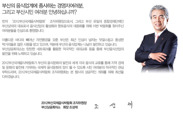 부산의 음식업계에 종사하는 경영자 여러분, 그리고 부산시민 여러분 안녕하십니까?

먼저 ‘2012부산국제음식박람회’ 조직위원장으로서, 그리고 부산 유일의 종합경제단체인 부산상의의 대표로서 음식산업의 활성화와 향토음식의 대중화를 위해 이번 박람회를 찾아주신 여러분들을 진심으로 환영합니다. 

아름다운 바다와 빼어난 자연환경을 갖춘 부산은 최근 인심이 넘치는 맛깔스럽고 풍성한 먹거리들로 많은 사랑을 받고 있으며, 덕분에 부산의 음식업계는 나날이 발전하고 있습니다.
부산상공회의소는 탄탄한 네트워크를 활용한 적극적인 대외교류 등을 통해 부산음식산업의 발전을 위해 노력하고 있습니다.

2012부산국제음식박람회가 부산의 음식문화의 발전과 세계 각국 음식의 교류를 통해 지역 경제 및 문화의 발전에 기여하는 국제적 음식문화의 장이 될 수 있도록 시민 여러분의 적극적인 관심 부탁드리며, 2012부산국제음식박람회 조직위원회는 본 행사의 성공적인 개최를 위해 최선을 다하겠습니다. 

