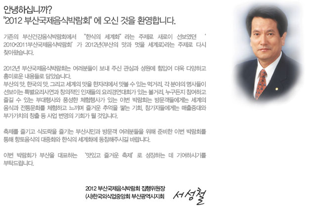안녕하십니까?
‘2012 부산국제음식박람회’에 오신 것을 환영합니다.

기존의 부산건강음식박람회에서 “한식의 세계화”라는 주제로 새로이 선보였던 ‘2010•2011부산국제음식박람회’가 2012년<부산의 맛과 멋을 세계로>라는 주제로 다시 찾아왔습니다.

2012년 부산국제음식박람회는 여러분들이 보내 주신 관심과 성원에 힘입어 더욱 다양하고 흥미로운 내용들로 담았습니다.
부산의 맛, 한국의 맛, 그리고 세계의 맛을 한자리에서 맛볼 수 있는 먹거리, 각 분야의 명사들이 선보이는 특별요리사연과 창의적인 인재들의 요리경연대회가 있는 볼거리, 누구든지 참여하고 즐길 수 있는 부대행사와 풍성한 체험행사가 있는 이번 박람회는 방문객들에게는 세계의 음식과 전통문화를 체험하고 느끼며 즐거운 추억을 쌓는 기회, 참가자들에게는 매출증대와 부가가치의 창출 등 사업 번영의 기회가 될 것입니다. 
축제를 즐기고 식도락을 즐기는 부산시민과 방문객 여러분들을 위해 준비한 이번 박람회를 통해 향토음식의 대중화와 한식의 세계화에 동참해주시길 바랍니다.
이번 박람회가 부산을 대표하는 ‘맛있고 즐거운 축제’로 성장하는 데 기여하시기를 부탁드립니다. 
