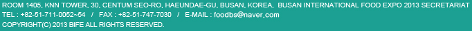 Room 1405, KNN Tower, 30, Centum seo-ro, Haeundae-gu, Busan, Korea,  Busan International Food Expo 2013 Secretariat
TEL : +82-51-711-0069, 0052~3   /   FAX : +82-51-747-7030   /   E-mail : bife@bife.co.kr