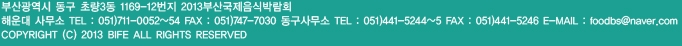 주소:부산광역시 동구 초량3동 1169-12번지 2013 부산국제음식박람회, 해운대사무소: 전화번호:051)711-0051~2, 팩스:051)747-7030, 동구사무소:전화번호:051)441-5246, e-mail:bife@bife.co.kr