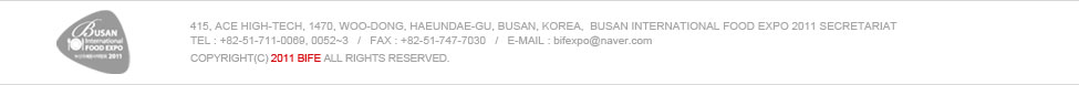 415, Ace High-tech, 1470, Woo-dong, Haeundae-gu, Busan, Korea,  Busan International Food Expo 2011 Secretariat
TEL : +82-51-711-0069, 0052~3   /   FAX : +82-51-747-7030   /   E-mail : Joshualee@leeconvention.com 